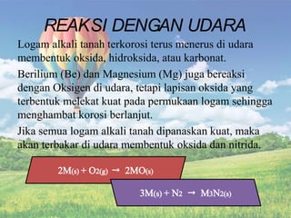 Logam alkali tanah terkorosi terus menerus di udara
membentuk oksida, hidroksida, atau karbonat.
Berilium (Be) dan Magnesium (Mg) juga bereaksi
dengan Oksigen di udara, tetapi lapisan oksida yang
terbentuk melekat kuat pada permukaan logam sehingga
menghambat korosi berlanjut.
Jika semua logam alkali tanah dipanaskan kuat, maka
akan terbakar di udara membentuk oksida dan nitrida.
REAKSI DENGAN UDARA
 
