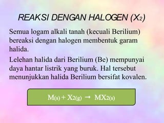 Semua logam alkali tanah (kecuali Berilium)
bereaksi dengan halogen membentuk garam
halida.
Lelehan halida dari Berilium (Be) mempunyai
daya hantar listrik yang buruk. Hal tersebut
menunjukkan halida Berilium bersifat kovalen.
REAKSI DENGAN HALOGEN (X2)
 