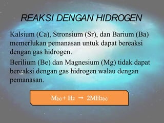 Kalsium (Ca), Stronsium (Sr), dan Barium (Ba)
memerlukan pemanasan untuk dapat bereaksi
dengan gas hidrogen.
Berilium (Be) dan Magnesium (Mg) tidak dapat
bereaksi dengan gas hidrogen walau dengan
pemanasan.
REAKSI DENGAN HIDROGEN
 