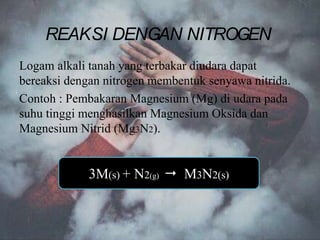 Logam alkali tanah yang terbakar diudara dapat
bereaksi dengan nitrogen membentuk senyawa nitrida.
Contoh : Pembakaran Magnesium (Mg) di udara pada
suhu tinggi menghasilkan Magnesium Oksida dan
Magnesium Nitrid (Mg3N2).
3M(s) + N2(g)  M3N2(s)
REAKSI DENGAN NITROGEN
 