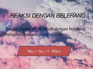 Reaksi logam alkali tanah dengan belerang
menghasilkan senyawa sulfida.
M(s) + S(s)  MS(s)
REAKSI DENGAN BELERANG
 