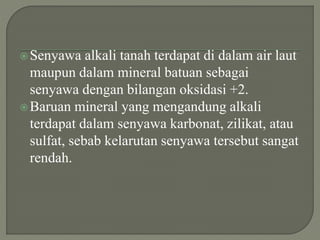 Senyawa alkali tanah terdapat di dalam air laut
maupun dalam mineral batuan sebagai
senyawa dengan bilangan oksidasi +2.
Baruan mineral yang mengandung alkali
terdapat dalam senyawa karbonat, zilikat, atau
sulfat, sebab kelarutan senyawa tersebut sangat
rendah.
 
