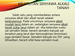 KELARUTAN SENYAWA ALKALI
TANAH
Salah satu yang membedakan antara
senyawa alkali dan alkali tanah adalah
kelarutannya. Pada umumnya, senyawa alkali
mudah larut dalam air, sedangkan senyawa alkali
tanah sukar larut dalam air. Jika kelarutan suatu
zat semakin besar, berarti semakin banyak zat
tersebut yang larut dan kemungkinan terionisasi
juga semakin besar. Semakin banyak ion OH- yang
dihasilkan, berarti sifat basa semakin kuat.
 