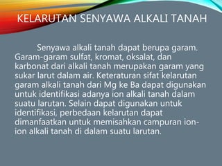 KELARUTAN SENYAWA ALKALI TANAH
Senyawa alkali tanah dapat berupa garam.
Garam-garam sulfat, kromat, oksalat, dan
karbonat dari alkali tanah merupakan garam yang
sukar larut dalam air. Keteraturan sifat kelarutan
garam alkali tanah dari Mg ke Ba dapat digunakan
untuk identifikasi adanya ion alkali tanah dalam
suatu larutan. Selain dapat digunakan untuk
identifikasi, perbedaan kelarutan dapat
dimanfaatkan untuk memisahkan campuran ion-
ion alkali tanah di dalam suatu larutan.
 