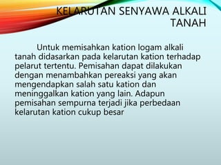 Untuk memisahkan kation logam alkali
tanah didasarkan pada kelarutan kation terhadap
pelarut tertentu. Pemisahan dapat dilakukan
dengan menambahkan pereaksi yang akan
mengendapkan salah satu kation dan
meninggalkan kation yang lain. Adapun
pemisahan sempurna terjadi jika perbedaan
kelarutan kation cukup besar
KELARUTAN SENYAWA ALKALI
TANAH
 