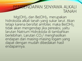 PENGENDAPAN SENYAWA ALKALI
TANAH
Mg(OH)2 dan Be(OH)2 merupakan
hidroksida alkali tanah yang sukar larut. Akan
tetapi karena bersifat amfoter, maka Be(OH)2
tidak akan mengendap jika pereaksi, yaitu
larutan Natrium Hidroksida di tambahkan
berlebihan. Larutan CO3
2 menghasilkan
endapan dari masing-masing logam yang
dapat dengan mudah dibedakan hasil
endapannya.
 