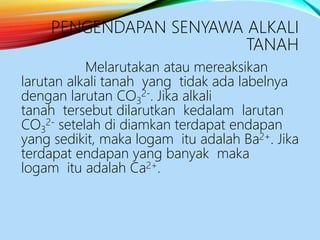 PENGENDAPAN SENYAWA ALKALI
TANAH
Melarutakan atau mereaksikan
larutan alkali tanah yang tidak ada labelnya
dengan larutan CO3
2-. Jika alkali
tanah tersebut dilarutkan kedalam larutan
CO3
2- setelah di diamkan terdapat endapan
yang sedikit, maka logam itu adalah Ba2+. Jika
terdapat endapan yang banyak maka
logam itu adalah Ca2+.
 