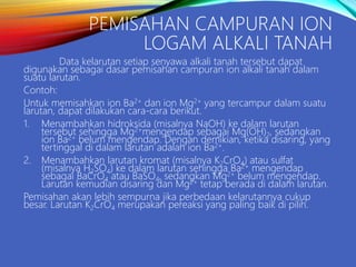 PEMISAHAN CAMPURAN ION
LOGAM ALKALI TANAH
Data kelarutan setiap senyawa alkali tanah tersebut dapat
digunakan sebagai dasar pemisahan campuran ion alkali tanah dalam
suatu larutan.
Contoh:
Untuk memisahkan ion Ba2+ dan ion Mg2+ yang tercampur dalam suatu
larutan, dapat dilakukan cara-cara berikut.
1. Menambahkan hidroksida (misalnya NaOH) ke dalam larutan
tersebut sehingga Mg2+mengendap sebagai Mg(OH)2, sedangkan
ion Ba2+ belum mengendap. Dengan demikian, ketika disaring, yang
tertinggal di dalam larutan adalah ion Ba2+.
2. Menambahkan larutan kromat (misalnya K2CrO4) atau sulfat
(misalnya H2SO4) ke dalam larutan sehingga Ba2+ mengendap
sebagai BaCrO4 atau BaSO4, sedangkan Mg2+ belum mengendap.
Larutan kemudian disaring dan Mg2+ tetap berada di dalam larutan.
Pemisahan akan lebih sempurna jika perbedaan kelarutannya cukup
besar. Larutan K2CrO4 merupakan pereaksi yang paling baik di pilih.
 