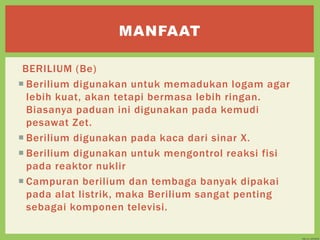 BERILIUM (Be)
 Berilium digunakan untuk memadukan logam agar
lebih kuat, akan tetapi bermasa lebih ringan.
Biasanya paduan ini digunakan pada kemudi
pesawat Zet.
 Berilium digunakan pada kaca dari sinar X.
 Berilium digunakan untuk mengontrol reaksi fisi
pada reaktor nuklir
 Campuran berilium dan tembaga banyak dipakai
pada alat listrik, maka Berilium sangat penting
sebagai komponen televisi.
MANFAAT
 