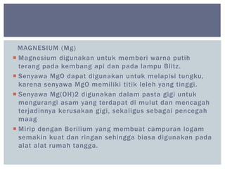 MAGNESIUM (Mg)
 Magnesium digunakan untuk memberi warna putih
terang pada kembang api dan pada lampu Blitz.
 Senyawa MgO dapat digunakan untuk melapisi tungku,
karena senyawa MgO memiliki titik leleh yang tinggi.
 Senyawa Mg(OH)2 digunakan dalam pasta gigi untuk
mengurangi asam yang terdapat di mulut dan mencagah
terjadinnya kerusakan gigi, sekaligus sebagai pencegah
maag
 Mirip dengan Berilium yang membuat campuran logam
semakin kuat dan ringan sehingga biasa digunakan pada
alat alat rumah tangga.
 