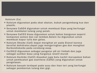 Kalsium (Ca)
 Kalsium digunakan pada obat obatan, bubuk pengembang kue dan
plastik.
 Senyawa CaSO4 digunakan untuk membuat Gips yang berfungsi
untuk membalut tulang yang patah.
 Senyawa CaCO3 biasa digunakan untuk bahan bangunan seperti
komponen semen dan cat tembok.Selain itu digunakan untuk
membuat kapur tulis dan gelas.
 Kalsium Oksida (CaO) dapat mengikat air pada Etanol karena
bersifat dehidrator,dapat juga mengeringkan gas dan mengikat
Karbondioksida pada cerobong asap.
 Ca(OH)2 digunakan sebagai pengatur pH air limbah dan juga
sebagai sumber basa yang harganya relatif murah
 Kalsium Karbida (CaC2) disaebut juga batu karbit merupakan bahan
untuk pembuatan gas asetilena (C2H2) yang digunakan untuk
pengelasan.
 Kalsium banyak terdapat pada susu dan ikan teri yang berfungsi
sebagai pembentuk tulang dan gigi.
 