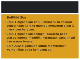 BARIUM (Ba)
BaSO4 digunakan untuk memeriksa saluran
pencernaan karena mampu menyerap sinar X
meskipun beracun.
BaSO4 digunakan sebagai pewarna pada
plastic karena memiliki kerapatan yang tinggi
dan warna terang.
Ba(NO3)2 digunakan untuk memberikan
warna hijau pada kembang api
 