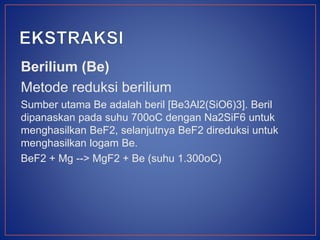 Berilium (Be)
Metode reduksi berilium
Sumber utama Be adalah beril [Be3Al2(SiO6)3]. Beril
dipanaskan pada suhu 700oC dengan Na2SiF6 untuk
menghasilkan BeF2, selanjutnya BeF2 direduksi untuk
menghasilkan logam Be.
BeF2 + Mg --> MgF2 + Be (suhu 1.300oC)
 
