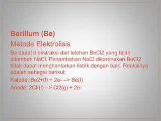 Berilium (Be)
Metode Elektrolisis
Be dapat diekstraksi dari lelehan BeCl2 yang telah
ditambah NaCl. Penambahan NaCl dikarenakan BeCl2
tidak dapat menghantarkan listrik dengan baik. Reaksinya
adalah sebagai berikut:
Katode: Be2+(l) + 2e- --> Be(l)
Anode: 2Cl-(l) --> Cl2(g) + 2e-
 