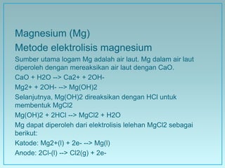 Magnesium (Mg)
Metode elektrolisis magnesium
Sumber utama logam Mg adalah air laut. Mg dalam air laut
diperoleh dengan mereaksikan air laut dengan CaO.
CaO + H2O --> Ca2+ + 2OH-
Mg2+ + 2OH- --> Mg(OH)2
Selanjutnya, Mg(OH)2 direaksikan dengan HCl untuk
membentuk MgCl2
Mg(OH)2 + 2HCl --> MgCl2 + H2O
Mg dapat diperoleh dari elektrolisis lelehan MgCl2 sebagai
berikut:
Katode: Mg2+(l) + 2e- --> Mg(l)
Anode: 2Cl-(l) --> Cl2(g) + 2e-
 