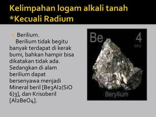  Berilium.
Berilium tidak begitu
banyak terdapat di kerak
bumi, bahkan hampir bisa
dikatakan tidak ada.
Sedangkan di alam
berilium dapat
bersenyawa menjadi
Mineral beril [Be3Al2(SiO
6)3], dan Krisoberil
[Al2BeO4].
 