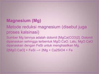Magnesium (Mg)
Metode reduksi magnesium (disebut juga
proses kalsinasi)
Sumber Mg lainnya adalah dolomit [MgCa(CO3)2]. Dolomit
dipanaskan sehingga terbentuk MgO.CaO. Lalu, MgO.CaO
dipanaskan dengan FeSi untuk menghasilkan Mg.
2[MgO.CaO] + FeSi --> 2Mg + Ca2SiO4 + Fe
 