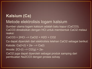 Kalsium (Ca)
Metode elektrolisis logam kalsium
Sumber utama logam kalsium adalah batu kapur (CaCO3).
CaCO3 direaksikan dengan HCl untuk membentuk CaCl2 melaui
reaksi:
CaCO3 + 2HCl --> CaCl2 + H2O + CO2
Ca dapat diperoleh dari elektrolisis lelehan CaCl2 sebagai berikut:
Katode: Ca2+(l) + 2e- --> Ca(l)
Anode: 2Cl-(l) --> Cl2(g) + 2e-
CaCl2 juga dapat diperoleh sebagai produk samping dari
pembuatan Na2CO3 dengan proses solvay
 