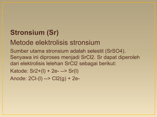 Stronsium (Sr)
Metode elektrolisis stronsium
Sumber utama stronsium adalah selestit (SrSO4).
Senyawa ini diproses menjadi SrCl2. Sr dapat diperoleh
dari elektrolisis lelehan SrCl2 sebagai berikut:
Katode: Sr2+(l) + 2e- --> Sr(l)
Anode: 2Cl-(l) --> Cl2(g) + 2e-
 