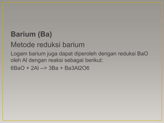 Barium (Ba)
Metode reduksi barium
Logam barium juga dapat diperoleh dengan reduksi BaO
oleh Al dengan reaksi sebagai berikut:
6BaO + 2Al --> 3Ba + Ba3Al2O6
 