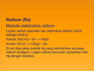 Radium (Ra)
Metode elektrolisis radium
Logam radium diperoleh dari elektrolisis lelehan RaCl2
sebagai berikut:
Katode: Ra2+(l) + 2e- --> Ra(l)
Anode: 2Cl-(l) --> Cl2(g) + 2e-
Di sini digunakan katode Hg yang memberikan senyawa
radium amalgam. Logam radium kemudian dipisahkan dari
Hg dengan destilasi.
 