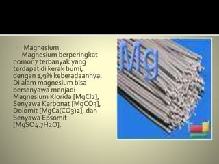  Magnesium.
Magnesium berperingkat
nomor 7 terbanyak yang
terdapat di kerak bumi,
dengan 1,9% keberadaannya.
Di alam magnesium bisa
bersenyawa menjadi
Magnesium Klorida [MgCl2],
Senyawa Karbonat [MgCO3],
Dolomit [MgCa(CO3)2], dan
Senyawa Epsomit
[MgSO4.7H2O].
 