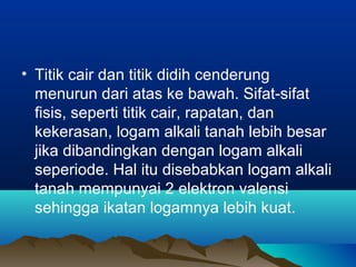 • Titik cair dan titik didih cenderung
menurun dari atas ke bawah. Sifat-sifat
fisis, seperti titik cair, rapatan, dan
kekerasan, logam alkali tanah lebih besar
jika dibandingkan dengan logam alkali
seperiode. Hal itu disebabkan logam alkali
tanah mempunyai 2 elektron valensi
sehingga ikatan logamnya lebih kuat.
 