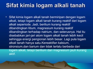 SifatSifat kimia logam alkali tanahkimia logam alkali tanah
• Sifat kimia logam alkali tanah bermiripan dengan logam
alkali, tetapi logam alkali tanah kurang reaktif dari logam
alkali seperiode. Jadi, berilium kurang reaktif
dibandingkan litium, magnesium kurang reaktif
dibandingkan terhadap natrium, dan seterusnya. Hal itu
disebabkan jari-jari atom logam alkali tanah lebih kecil
sehingga energi pengionan lebih besar. Lagi pula logam
alkali tanah hanya satu.Kereaktifan kalsium,
stronsium,dan barium dan tidak terlalu berbeda dari
logam alkali, tetapi berilium dan magnesium jauh kurang
aktif.
 