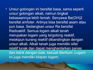 • Unsur golongan ini bersifat basa, sama seperti
unsur golongan alkali, namun tingkat
kebasaannya lebih lemah. Senyawa Be(OH)2
bersifat amfoter. Artinya bisa bersifat asam atau
pun basa. Sedangkan unsur Ra bersifat
Radioaktif. Semua logam alkali tanah
merupakan logam yang tergolong reaktif,
meskipun kurang reaktif dibandingkan dengan
unsur alkali. Alkali tanah juga memiliki sifat
relatif lunak dan dapat menghantarkan panas
dan listrik dengan baik, kecuali Berilium. Logam
ini juga memiliki kilapan logam.
 