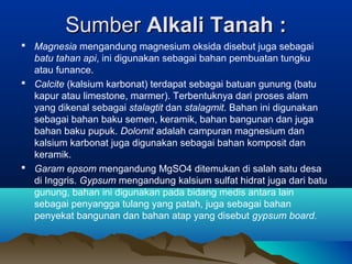 SumberSumber Alkali Tanah :Alkali Tanah :
 Magnesia mengandung magnesium oksida disebut juga sebagai
batu tahan api, ini digunakan sebagai bahan pembuatan tungku
atau funance.
 Calcite (kalsium karbonat) terdapat sebagai batuan gunung (batu
kapur atau limestone, marmer). Terbentuknya dari proses alam
yang dikenal sebagai stalagtit dan stalagmit. Bahan ini digunakan
sebagai bahan baku semen, keramik, bahan bangunan dan juga
bahan baku pupuk. Dolomit adalah campuran magnesium dan
kalsium karbonat juga digunakan sebagai bahan komposit dan
keramik.
 Garam epsom mengandung MgSO4 ditemukan di salah satu desa
di Inggris. Gypsum mengandung kalsium sulfat hidrat juga dari batu
gunung, bahan ini digunakan pada bidang medis antara lain
sebagai penyangga tulang yang patah, juga sebagai bahan
penyekat bangunan dan bahan atap yang disebut gypsum board.
 