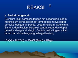a. Reaksi dengan air
•Berilium tidak bereaksi dengan air, sedangkan logam
Magnesium bereaksi sangat lambat dan hanya dapat
bereaksi dengan air panas. Logam Kalsium, Stronsium,
Barium, dan Radium bereaksi sangat cepat dan dapat
bereaksi dengan air dingin. Contoh reaksi logam alkali
tanah dan air berlangsung sebagai berikut,
•Ca(s) + 2H2O(l) → Ca(OH)2(aq) + H2(g)
 