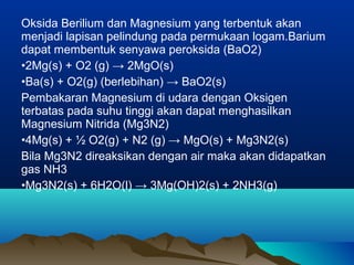 Oksida Berilium dan Magnesium yang terbentuk akan
menjadi lapisan pelindung pada permukaan logam.Barium
dapat membentuk senyawa peroksida (BaO2)
•2Mg(s) + O2 (g) → 2MgO(s)
•Ba(s) + O2(g) (berlebihan) → BaO2(s)
Pembakaran Magnesium di udara dengan Oksigen
terbatas pada suhu tinggi akan dapat menghasilkan
Magnesium Nitrida (Mg3N2)
•4Mg(s) + ½ O2(g) + N2 (g) → MgO(s) + Mg3N2(s)
Bila Mg3N2 direaksikan dengan air maka akan didapatkan
gas NH3
•Mg3N2(s) + 6H2O(l) → 3Mg(OH)2(s) + 2NH3(g)
 