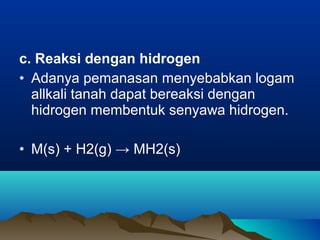 c. Reaksi dengan hidrogen
• Adanya pemanasan menyebabkan logam
allkali tanah dapat bereaksi dengan
hidrogen membentuk senyawa hidrogen.
• M(s) + H2(g) → MH2(s)
 