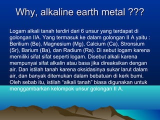 Why, alkaline earth metal ???Why, alkaline earth metal ???
Logam alkali tanah terdiri dari 6 unsur yang terdapat di
golongan IIA. Yang termasuk ke dalam golongan II A yaitu :
Berilium (Be), Magnesium (Mg), Calcium (Ca), Stronsium
(Sr), Barium (Ba), dan Radium (Ra). Di sebut logam karena
memiliki sifat sifat seperti logam. Disebut alkali karena
mempunyai sifat alkalin atau basa jika direaksikan dengan
air. Dan istilah tanah karena oksidasinya sukar larut dalam
air, dan banyak ditemukan dalam bebatuan di kerk bumi.
Oleh sebab itu, istilah “alkali tanah” biasa digunakan untuk
menggambarkan kelompok unsur golongan II A.
 