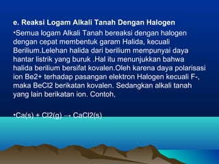 e. Reaksi Logam Alkali Tanah Dengan Halogen
•Semua logam Alkali Tanah bereaksi dengan halogen
dengan cepat membentuk garam Halida, kecuali
Berilium.Lelehan halida dari berilium mempunyai daya
hantar listrik yang buruk .Hal itu menunjukkan bahwa
halida berilium bersifat kovalen.Oleh karena daya polarisasi
ion Be2+ terhadap pasangan elektron Halogen kecuali F-,
maka BeCl2 berikatan kovalen. Sedangkan alkali tanah
yang lain berikatan ion. Contoh,
•Ca(s) + Cl2(g) → CaCl2(s)
 