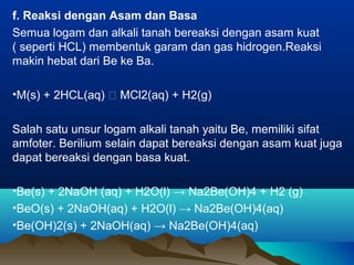 f. Reaksi dengan Asam dan Basa
Semua logam dan alkali tanah bereaksi dengan asam kuat
( seperti HCL) membentuk garam dan gas hidrogen.Reaksi
makin hebat dari Be ke Ba.
•M(s) + 2HCL(aq)  MCl2(aq) + H2(g)
Salah satu unsur logam alkali tanah yaitu Be, memiliki sifat
amfoter. Berilium selain dapat bereaksi dengan asam kuat juga
dapat bereaksi dengan basa kuat.
•Be(s) + 2NaOH (aq) + H2O(l) → Na2Be(OH)4 + H2 (g)
•BeO(s) + 2NaOH(aq) + H2O(l) → Na2Be(OH)4(aq)
•Be(OH)2(s) + 2NaOH(aq) → Na2Be(OH)4(aq)
 