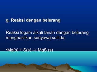 g. Reaksi dengan belerang
Reaksi logam alkali tanah dengan belerang
menghasilkan senyawa sulfida.
•Mg(s) + S(s) → MgS (s)
 