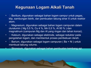 Kegunaan Logam Alkali TanahKegunaan Logam Alkali Tanah
•  Berilium, digunakan sebagai bahan logam campur untuk pegas,
klip, sambungan listrik, dan pembuatan tabung sinar X untuk reaktor
atom.
•  Magnesium, digunakan sebagai bahan logam campuran dalam
cluralumin ( Mg 0,5 %, Cu 4 %, Mn 0,5 %, Al 95 % ) dan
magnalinum (campuran Mg dan Al yang ringan dan tahan korosi).
•  Kalsium, digunakan sebagai elektrode, sebagai reduktor pada
pengolahan logam, dan membentuk proses pembekuan darah.
•  Barium, digunakan sebagai logam campuran ( Ba + Ni ) untuk
membuat tabung volume.
•  Stronsium, digunakan sebagai bahan pembuatan kembang api.
 