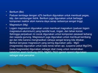 • Berilium (Be)
• Paduan tembaga dengan ±2% berilium digunakan untuk membuat pegas,
klip, dan sambungan listrik. Berilium juga digunakan untuk berbagai
komponen reaktor atom karena daya serap radiasinya sangat tinggi.
• Magnesium (Mg)
• Logam magnesium digunakan untuk membuat magnalium (paduan logam
magnesium-aluminium) yang bersifat kuat, ringan, dan tahan korosi.
Sehingga perpaduan ini cocok digunakan untuk komponen pesawat terbang
dan sepeda gunung. Magnesium juga digunakan untuk membuat kembang
api dan blitz karena menghasilkan cahaya sangat terang bila dibakar.
Berikut senyawa magnesium yang sering digunakan yaitu : MgO
(magnesida) digunakan untuk bata keras tahan api, suspensi pekat Mg(OH)2
(susu magnesida) digunakan sebagai obat maag untuk menetralkan
kelebihan asam lambung (HCl), MgSO4.7H2O (garam epson) digunakan
sebagai obat pencahar.
 