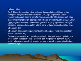 • Kalsium (Ca)
• CaO (Kapur tohor) digunakan sebagai fluks pada industri baja untuk
mengikat pengotor membentuk terak. CaO juga digunakan untuk
mengeringkan zat, karena bersifat higroskopis. Ca(OH)2 (kapur mati atau
slake lime) menetralkan asam pada berbagai proses industri. CaSO4. 2H2O
(gips) digunakan untuk membentuk gips bakar yang digunakan sebagai
pembalut bagi penderita patah tulang serta untuk membuat cetakan gigi.
• Stronsium (Sr)
• Stronsium digunakan unguk membuat kembang api yang menghasilkan
warna merah terang.
• Dengan cara seperti tes nyala logam alkali, diperoleh warna nyala logam
alkali tanah sebagai berikut : Berilium dan magnesium berwarn putih,
kalsium berwana merah, stronsium berwarna merah anggur, dan barium
berwarna hijau.
 