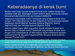 Keberadaanya di kerak bumi:Keberadaanya di kerak bumi:
• Berilium tidak begitu banyak terdapat di kerak bumi, bahkan hampir bisa
dikatakan tidak ada. Sedangkan di alam berilium dapat bersenyawa menjadi
Mineral beril [Be3Al2(SiO 6)3], dan Krisoberil [Al2BeO4].
• Magnesium berperingkat nomor 7 terbanyak yang terdapat di kerak bumi,
dengan 1,9% keberadaannya. Di alam magnesium bisa bersenyawa menjadi
Magnesium Klorida [MgCl2], Senyawa Karbonat [MgCO3], Dolomit
[MgCa(CO3)2], dan Senyawa Epsomit [MgSO4.7H2O].
• Kalsium adalah logam alkali yang paling banyak terdapat di kerak bumi.
Bahkan kalsium menjadi nomor 5 terbanyak yang terdapat di kerak bumi,
dengan 3,4% keberadaanya. Di alam kalsium dapat membentuk senyawa
karbonat [CaCO3], Senyawa Fospat [CaPO4], Senyawa Sulfat [CaSO4],
Senyawa Fourida [CaF].
• Stronsium berada di kerak bumi dengan jumlah 0,03%. Di alam strontium
dapat membuntuk senyawa Mineral Selesit [SrSO4], dan Strontianit.
• Barium berada di kerak bumi sebanyak 0,04%. Di alam barium dapat
membentuk senyawa : Mineral Baritin [BaSO4], dan Mineral Witerit [BaCO3].
 