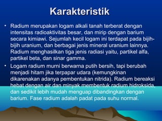 KarakteristikKarakteristik
• Radium merupakan logam alkali tanah terberat dengan
intensitas radioaktivitas besar, dan mirip dengan barium
secara kimiawi. Sejumlah kecil logam ini terdapat pada bijih-
bijih uranium, dan berbagai jenis mineral uranium lainnya.
Radium menghasilkan tiga jenis radiasi yaitu, partikel alfa,
partikel beta, dan sinar gamma.
• Logam radium murni berwarna putih bersih, tapi berubah
menjadi hitam jika terpapar udara (kemungkinan
dikarenakan adanya pembentukan nitrida). Radium bereaksi
hebat dengan air dan minyak membentuk radium hidroksida,
dan sedikit lebih mudah menguap dibandingkan dengan
barium. Fase radium adalah padat pada suhu normal.
 