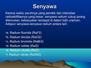 SenyawaSenyawa
Karena waktu paruhnya yang pendek dan intensitas
radioaktifitasnya yang besar, senyawa radium cukup jarang
ditemukan, kebanyakan terdapat di dalam bijih uranium.
Adapun senyawa-senyawa radium antara lain:
•a. Radium fluorida (RaF2)
•b. Radium klorida (RaCl2)
•c. Radium bromide (RaBr2)
•d. Radium iodide (RaI2)
•e. Radium oksida (RaO)
•f. Radium nitride (Ra3N2)
 