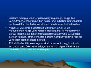 • Berilium mempunyai energi ionisasi yang sangat tinggi dan
keelektronegatifan yang cukup besar, kedua hal ini menyebabkan
berilium dalam berikatan cenderung membentuk ikatan kovalen.
• Potensial elektrode (reduki) standar logam alkali tanah
menunjukkan harga yang rendah (negatif). Hal ini menunjukkan
bahwa logam alkali tanah merupakan reduktor yang cukup kuat,
bahkan kalsium, stronsium, dan barium mempunyai daya reduksi
yang lebih kuat daripada natrium.
• Titik didih dan titik leleh logam alkali tanah lebih tinggi daripada
suhu ruangan. Oleh karena itu, unsur-unsur logam alkali tanah
berwujud padat pada suhu ruangan.
 