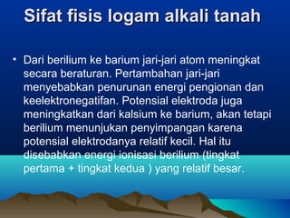 SifatSifat  fisis logam alkali tanah fisis logam alkali tanah 
• Dari berilium ke barium jari-jari atom meningkat
secara beraturan. Pertambahan jari-jari
menyebabkan penurunan energi pengionan dan
keelektronegatifan. Potensial elektroda juga
meningkatkan dari kalsium ke barium, akan tetapi
berilium menunjukan penyimpangan karena
potensial elektrodanya relatif kecil. Hal itu
disebabkan energi ionisasi berilium (tingkat
pertama + tingkat kedua ) yang relatif besar.
 