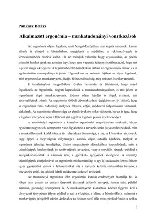 0
Pankász Balázs
Alkalmazott ergonómia – munkatudományi vonatkozások
Az ergonómia olyan fogalom, amit Nyugat-Európában már régóta ismernek. Lassan
nálunk is elterjed a köztudatban, megjelenik a médiában, a reklámszövegek és
termékismertetők részévé válhat. Ha azt mondjuk valamire, hogy ergonomikus, az pozitív
jelentést hordoz, gyakran azonban úgy, hogy nem vagyunk teljesen tisztában azzal, hogy mit
is jelent maga a kifejezés. A legkülönbözőbb termékeken látható az ergonomikus címke, és ez
egyértelműen versenyelőnyt is jelent. Ugyanakkor az emberek fejében az olyan fogalmak,
mint ergonomikus munkatervezés, dizájn, felhasználhatóság, még sokszor összekeverednek.
E tanulmányban megpróbálom röviden bemutatni és áttekinteni, hogy mivel
foglalkozik az ergonómia, hogyan kapcsolódik a munkatudományokhoz, és mit jelent az
ergonómiai alapú munkaszervezés. Számos olyan kérdést is fogok érinteni, ami
határterületnek számít. Az ergonómia időbeli kibontakozását végigkövetve, jól látható, hogy
az ergonómia fiatal tudomány, melynek fókusza, céljai, módszerei folyamatosan változnak,
alakulnak. Az ergonómia elismertsége az elmúlt években sokat változott, bár az is igaz, hogy
a fogalom elterjedése nem feltétlenül járt együtt a fogalom pontos értelmezésével.
A munkahelyi ergonómia a komplex ergonómiai megoldásokra törekszik, hiszen
egyszerre nagyon sok szempontot vesz figyelembe a tervezés során (olyasmiket például, mint
a munkaállomások kialakítása, a téri elrendezés fontossága, a zaj, a klímatikus viszonyok,
vagy éppen a megvilágítás milyensége). Vannak olyan aktuális kérdések, melyek az
ergonómia jelenlegi trendjeihez, illetve meghatározó időszakaihoz kapcsolódnak, mint a
számítógépek hardverjének és szoftverjének tervezése, vagy a speciális rétegek -például a
mozgáskorlátozottak, a várandós nők, a gyerekek- igényeinek kielégítése. A személyi
számítógépek elterjedésével az ergonómia módszertanilag is egy új szakaszába lépett, hiszen
egyre gyakoribbá válnak a felhasználókat már a tervezés kezdeti szakaszában bevonó, a
részvételre építő, ún. alulról felfelé módszerrel dolgozó projektek.
Az munkahelyi ergonómia több ergonómiai kutatás eredményeit használja fel, és
ebben nem csupán az emberi tényezők játszanak jelentős szerepet, hanem más, például
mérnöki, gazdasági szempontok is. A munkakörnyezet kialakítása közben figyelni kell a
környezeti tényezőkre (ilyen például a zaj, a világítás, a klíma, a hőmérséklet), valamint a
munkavégzés jellegéből adódó kérdésekre (a hosszan tartó ülés miatt például fontos a székek
 