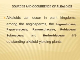 SOURCES AND OCCURRENCE OF ALKALOIDS
 Alkaloids can occur in plant kingdoms;
among the angiosperms, the Leguminosae,
Papaveraceae, Ranunculaceae, Rubiaceae,
Solanaceae, and Berberidaceae are
outstanding alkaloid-yielding plants.
 