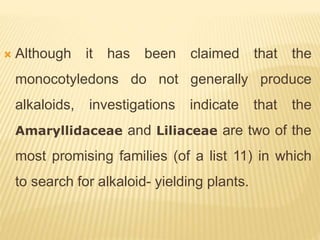  Although it has been claimed that the
monocotyledons do not generally produce
alkaloids, investigations indicate that the
Amaryllidaceae and Liliaceae are two of the
most promising families (of a list 11) in which
to search for alkaloid- yielding plants.
 