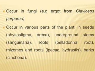  Occur in fungi (e.g ergot from Claviceps
purpurea)
 Occur in various parts of the plant; in seeds
(physostigma, areca), underground stems
(sanguinaria), roots (belladonna root),
rhizomes and roots (ipecac, hydrastis), barks
(cinchona).
 