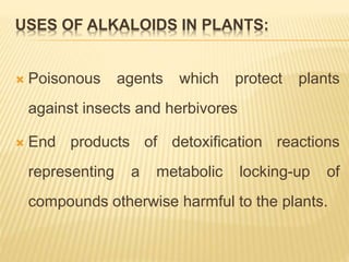 USES OF ALKALOIDS IN PLANTS:
 Poisonous agents which protect plants
against insects and herbivores
 End products of detoxification reactions
representing a metabolic locking-up of
compounds otherwise harmful to the plants.
 